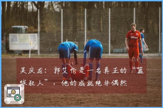 吴庆龙：郭艾伦是一名真正的“篮球狂人”，他的成就绝非偶然
