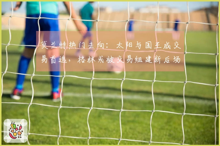 莫兰特热门去向：太阳与国王成交易首选，格林或被交易组建新后场