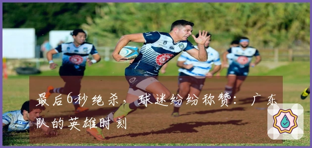 最后6秒绝杀，球迷纷纷称赞：广东队的英雄时刻