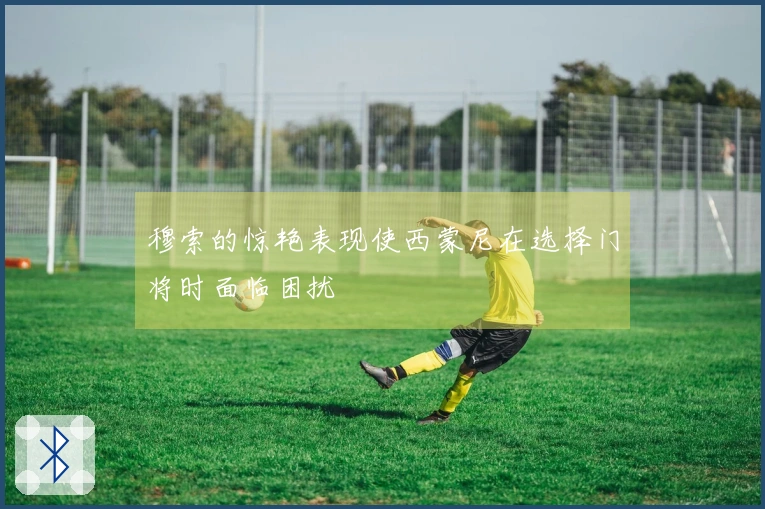 穆索的惊艳表现使西蒙尼在选择门将时面临困扰