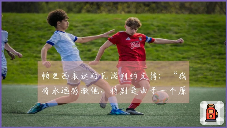 帕里西表达对瓦诺利的支持：“我将永远感激他，特别是由于一个原因”