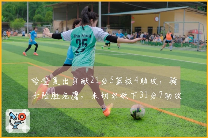 哈登复出贡献21分5篮板4助攻，骑士险胜老鹰，米切尔砍下31分7助攻，莫布利达成22分19篮板里程碑