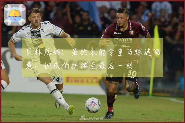 贝林厄姆：虽然未能令皇马球迷满意，但我们拼搏至最后一刻