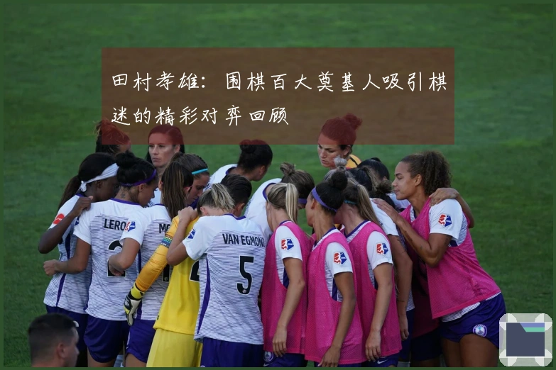 田村孝雄：围棋百大奠基人吸引棋迷的精彩对弈回顾