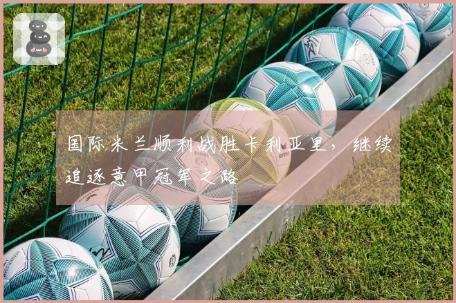 国际米兰顺利战胜卡利亚里，继续追逐意甲冠军之路