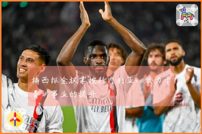 梅西拟全权掌控科内利亚，致力于青训事业的提升