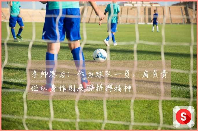 李帅赛后：作为球队一员，肩负责任以身作则展现拼搏精神