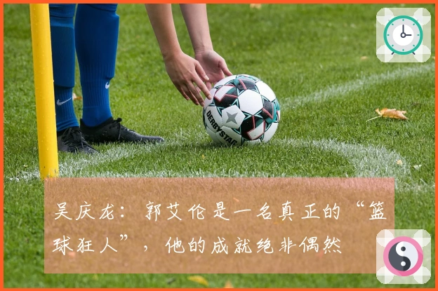 吴庆龙：郭艾伦是一名真正的“篮球狂人”，他的成就绝非偶然